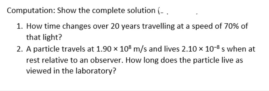 Computation: Show the complete solution (_.
1. How time changes over 20 years travelling at a speed of 70% of
that light?
2. A particle travels at 1.90 × 108 m/s and lives 2.10 x 10-8 s when at
rest relative to an observer. How long does the particle live as
viewed in the laboratory?