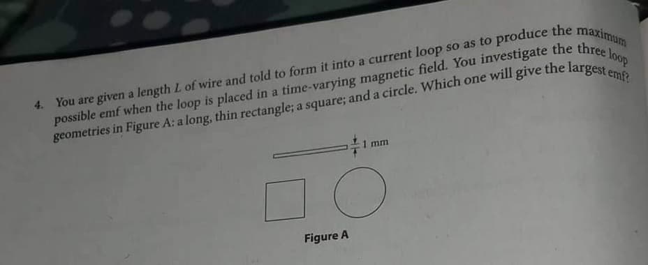 4.
possible emf when the loop is placed in a time-varying magnetic field. You investigate the three loop
geometries in Figure A: a long, thin rectangle; a square; and a circle. Which one will give the largest emf?
1 mm
O
Figure A