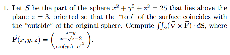 1. Let S be the part of the sphere x2 + y? + z2
plane z = 3, oriented so that the "top" of the surface coincides with
the "outside" of the original sphere. Compute Sfs(V × F) · dS, where
F(x, Y, 2) = sin(y:)+e²²
= 25 that lies above the
2-y
x+Vz-2
sin(yz)+e²²
