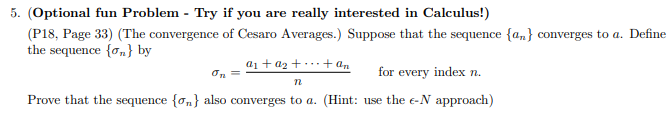 5. (Optional fun Problem - Try if you are really interested in Calculus!)
(P18, Page 33) (The convergence of Cesaro Averages.) Suppose that the sequence {a,} converges to a. Define
the sequence {o,} by
a1 + az +...+ an
On
for every index n.
Prove that the sequence {on} also converges to a. (Hint: use the e-N approach)
