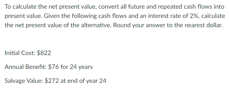 To calculate the net present value, convert all future and repeated cash flows into
present value. Given the following cash flows and an interest rate of 2%, calculate
the net present value of the alternative. Round your answer to the nearest dollar.
Initial Cost: $822
Annual Benefit: $76 for 24 years
Salvage Value: $272 at end of year 24

