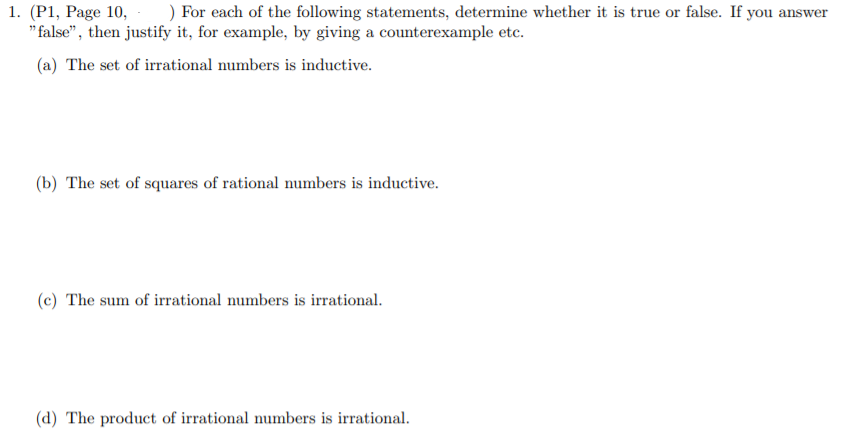 1. (P1, Page 10,
" false", then justify it, for example, by giving a counterexample etc.
) For each of the following statements, determine whether it is true or false. If you answer
(a) The set of irrational numbers is inductive.
(b) The set of squares of rational numbers is inductive.
(c) The sum of irrational numbers is irrational.
(d) The product of irrational numbers is irrational.
