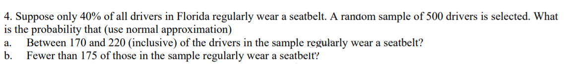 4. Suppose only 40% of all drivers in Florida regularly wear a seatbelt. A random sample of 500 drivers is selected. What
is the probability that (use normal approximation)
Between 170 and 220 (inclusive) of the drivers in the sample regularly wear a seatbelt?
b.
а.
Fewer than 175 of those in the sample regularly wear a seatbelt'?
