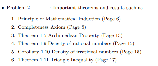 Problem 2
: Important theorems and results such as
1. Principle of Mathematical Induction (Page 6)
2. Completeness Axiom (Page 8)
3. Theorem 1.5 Archimedean Property (Page 13)
4. Theorem 1.9 Density of rational numbers (Page 15)
5. Corollary 1.10 Density of irrational numbers (Page 15)
6. Theorem 1.11 Triangle Inequality (Page 17)
