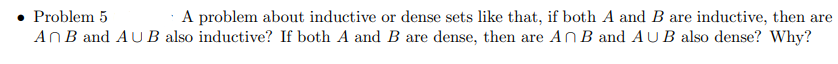 Problem 5
A problem about inductive or dense sets like that, if both A and B are inductive, then are
AnB and AU B also inductive? If both A and B are dense, then are AnB and AUB also dense? Why?
