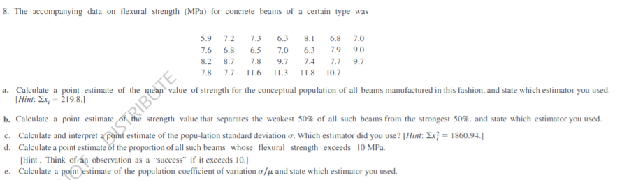 8. The accompanying data on flexural strength (MPa) for concrete beams of a certain type was
5.9
7.2
7.3
6.3
8.1
6.8
7.0
7.6
6.8
6.5
7.0
6.3
7.9
9.0
8.2 8.7
7.8
9.7
7.4
7.7 9.7
7.8 7.7 I11.6 I1.3
11.8
10.7
a. Calculate a point estimate of the
|Hint: Ex, = 219.8.J
value of strength for the conceptual population of all beams manufactured in this fashion, and state which estimator you used.
b. Calculate a point estimate
c. Calculate and interpret a point estimate of the popu-lation standard deviation o. Which estimator did you use? [Hint: Ex} = 1860.94.]
d. Calculate a point estimate of the proportion of all such beams whose flexural strength exceeds 10 MPa.
[Hint, Think of án observation as a "success" if it exceeds 10.]
Calculate a poínt estimate of the population coefficient of variation a/u and state which estimator you used.
strength value that separates the weakest 50% of all such beams from the strongest 50%. and state which estimator you used.
STRIBOTE
e.
