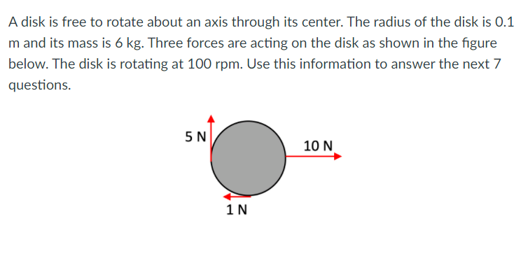 A disk is free to rotate about an axis through its center. The radius of the disk is 0.1
m and its mass is 6 kg. Three forces are acting on the disk as shown in the figure
below. The disk is rotating at 100 rpm. Use this information to answer the next 7
questions.
5N
10 N
1 N
