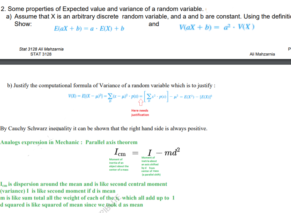 2. Some properties of Expected value and variance of a random variable.
a) Assume that X is an arbitrary discrete random variable, and a and b are constant. Using the definitic
Show:
and
E(aX + b) = a · E(X) + b
V(aX + b) = a² · V(X )
Stat 3128 Ali Mahzarnia
P
STAT 3128
Ali Mahzarnia
b) Justify the computational formula of Variance of a random variable which is to justify :
V(X) = E[(X – µ°] = Ex – µ)P • ptx) = | 2:
Here needs
justification
By Cauchy Schwarz inequality it can be shown that the right hand side is always positive.
Analogs expression in Mechanic : Parallel axis theorem
Iem
= I– md²
Moment of
Moment of
inetria about
Inertia of an
an axis shifted
object about the
center of a mass
by d from
center of mass
(a parallel shift)
Icm is dispersion around the mean and is like second central moment
(variance) I is like second moment if d is mean
m is like sum total all the weight of each of the x which all add up to 1
d squared is like squared of mean since we,
