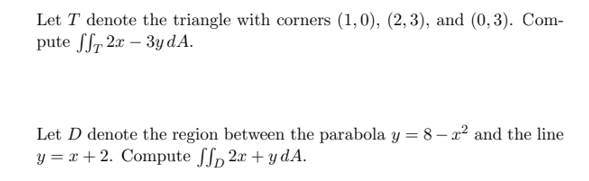 Let T denote the triangle with corners (1,0), (2,3), and (0,3). Com-
pute ff 2x-3y dA.
Let D denote the region between the parabola y = 8-2² and the line
y = x + 2. Compute ff 2x + y dA.