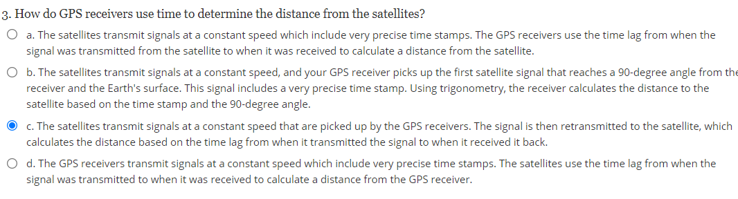 3. How do GPS receivers use time to determine the distance from the satellites?
O a. The satellites transmit signals at a constant speed which include very precise time stamps. The GPS receivers use the time lag from when the
signal was transmitted from the satellite to when it was received to calculate a distance from the satellite.
O b. The satellites transmit signals at a constant speed, and your GPS receiver picks up the first satellite signal that reaches a 90-degree angle from the
receiver and the Earth's surface. This signal includes a very precise time stamp. Using trigonometry, the receiver calculates the distance to the
satellite based on the time stamp and the 90-degree angle.
O c. The satellites transmit signals at a constant speed that are picked up by the GPS receivers. The signal is then retransmitted to the satellite, which
calculates the distance based on the time lag from when it transmitted the signal to when it received it back.
O d. The GPS receivers transmit signals at a constant speed which include very precise time stamps. The satellites use the time lag from when the
signal was transmitted to when it was received to calculate a distance from the GPS receiver.
