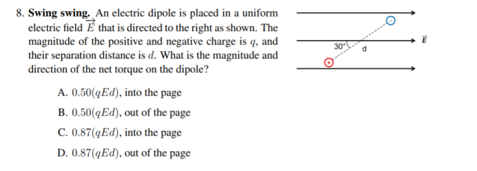 8. Swing swing. An electric dipole is placed in a uniform
electric field É that is directed to the right as shown. The
magnitude of the positive and negative charge is q, and
their separation distance is d. What is the magnitude and
direction of the net torque on the dipole?
30
A. 0.50(qEd), into the page
B. 0.50(qEd), out of the page
C. 0.87(qEd), into the page
D. 0.87(qEd), out of the page
