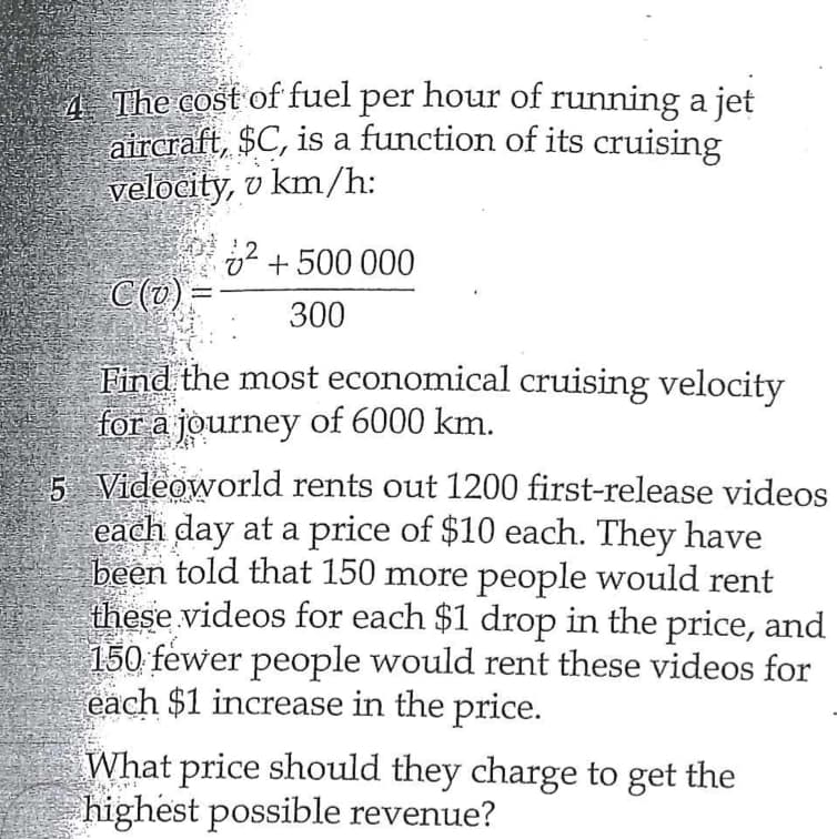 4 The cost of fuel per hour of running a jet
aircraft, $C, is a function of its cruising
velocity, v km/h:
v + 500 000
C(@)=
300
Find the most economical cruising velocity
for a journey of 6000 km.
5 Videoworld rents out 1200 first-release videos
each day at a price of $10 each. They have
been told that 150 more people would rent
these videos for each $1 drop in the price, and
150 fewer people would rent these videos for
each $1 increase in the price.
What price should they charge to get the
highest possible revenue?
