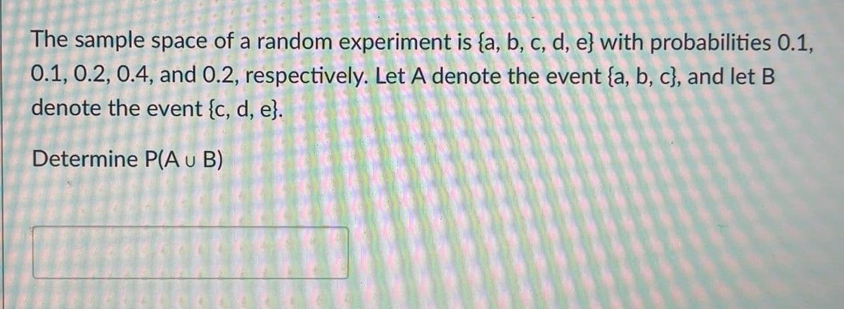 The sample space of a random experiment is {a, b, c, d, e} with probabilities 0.1,
0.1, 0.2, 0.4, and 0.2, respectively. Let A denote the event {a, b, c}, and let B
denote the event {c, d, e}.
Determine P(A u B)
