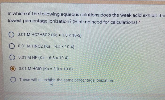 In which of the following aqueous solutions does the weak acid exhibit the
lowest percentage ionization? (Hint: no need for calculations) *
0.01 M HC2H302 (Ka = 1.8 x 10-5)
0.01 M HNO2 (Ka = 4.5 x 10-4)
O 0.01 M HF (Ka = 6.8 x 10-4)
0.01 M HCIO (Ka = 3.0 x 10-8)
These will all exhibit the same percentage ionization.
