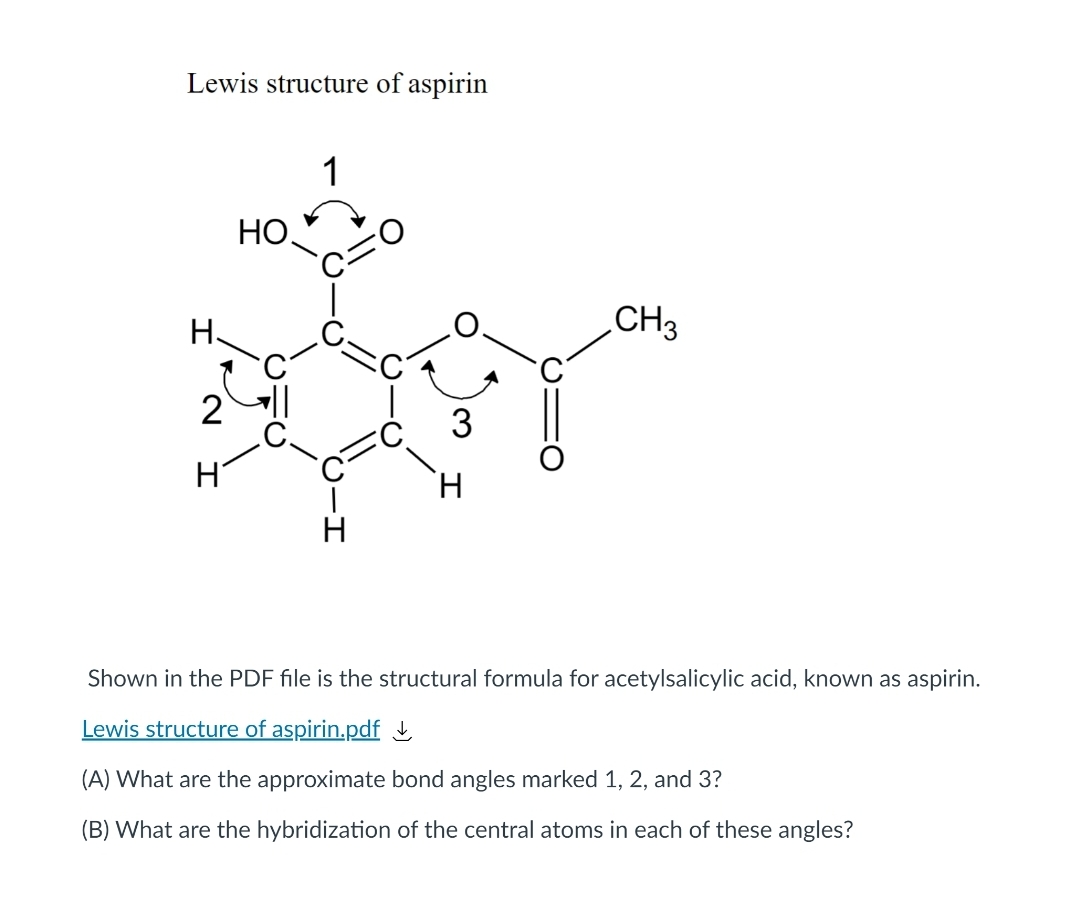 Lewis structure of aspirin
1
HO.
Н.
CH3
2
3
H
H.
H
Shown in the PDF file is the structural formula for acetylsalicylic acid, known as aspirin.
Lewis structure of aspirin.pdf į
(A) What are the approximate bond angles marked 1, 2, and 3?
(B) What are the hybridization of the central atoms in each of these angles?
