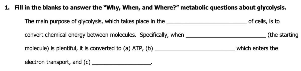 1. Fill in the blanks to answer the "Why, When, and Where?" metabolic questions about glycolysis.
The main purpose of glycolysis, which takes place in the
of cells, is to
convert chemical energy between molecules. Specifically, when
(the starting
molecule) is plentiful, it is converted to (a) ATP, (b)
which enters the
electron transport, and (c).
