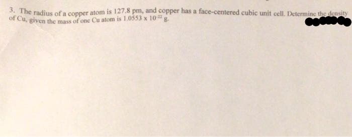 3. The radius of a copper atom is 127.8 pm, and copper has a face-centered cubic unit cell. Determine the density
of Cu, given the mass of one Cu atom is 1.0553 x 10g.
