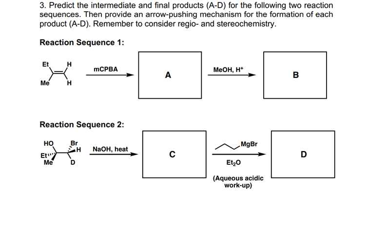 3. Predict the intermediate and final products (A-D) for the following two reaction
sequences. Then provide an arrow-pushing mechanism for the formation of each
product (A-D). Remember to consider regio- and stereochemistry.
Reaction Sequence 1:
Et
H
MCPBA
Меон, н*
A
B
Me
H
Reaction Sequence 2:
но
Br
MgBr
H
NaOH, heat
Et"
D
Me
D
Et20
(Aqueous acidic
work-up)
