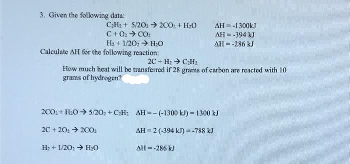 3. Given the following data:
CH2 + 5/202 2CO2 + H20
C+02→ CO2
AH =-1300kJ
AH = -394 kJ
AH = -286 kJ
H2 + 1/202 > H2o
Calculate AH for the following reaction:
2C + H2 > C:H2
How much heat will be transferred if 28 grams of carbon are reacted with 10
grams of hydrogen?
2CO2 + H20 → 5/202 + C:H2 AH =-(-1300 kJ) = 1300 kJ
2C + 202 > 20O2
AH = 2 (-394 kJ) = -788 kJ
%3!
H2 + 1/202 > H20
AH = -286 kJ
%3D
