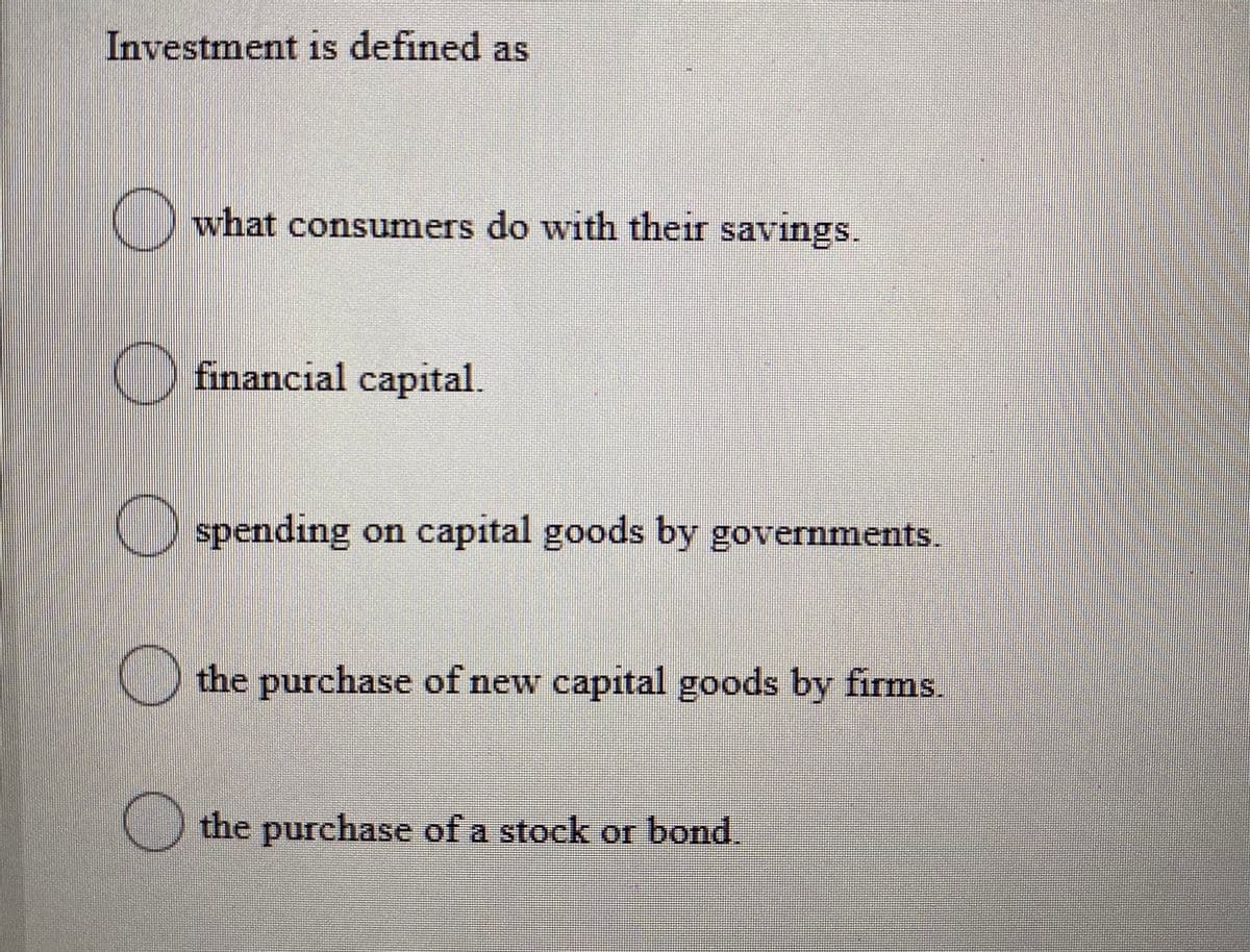 Investment is defined as
what consumers do with their savings.
C) financial capital.
O spending on capital goods by governments.
the purchase of new capital goods by firms.
O the purchase of a stock or bond
