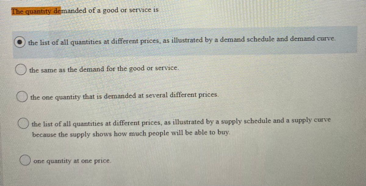 The quantity demanded of a good or service is
O the list of all quantities at different prices, as illustrated by a demand schedule and demand curve.
() the same as the demand for the good or service.
O the one quantity that is demanded at several different prices.
the list of all quantities at different prices, as illustrated by a supply schedule and a supply curve
because the supply shows how much people will be able to buy.
one quantity at one price.
