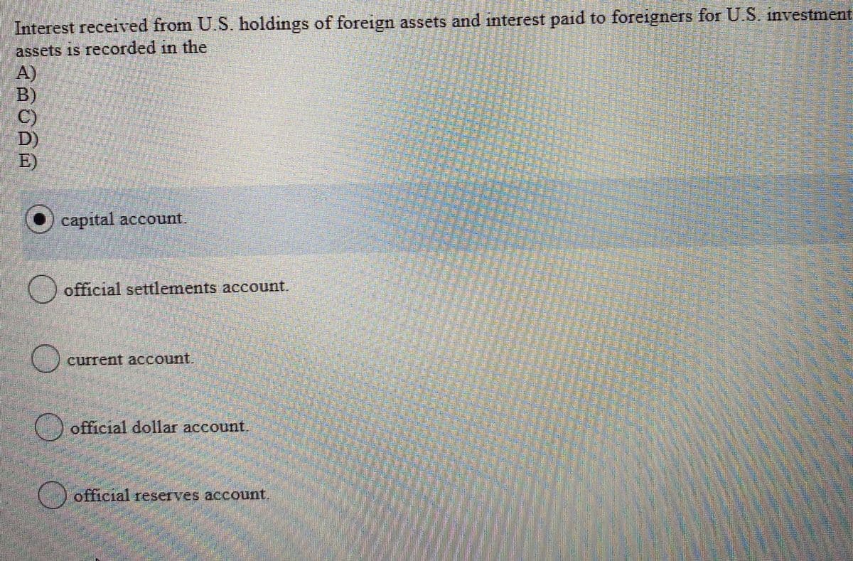 Interest received from U.S. holdings of foreign assets and interest paid to foreigners for U.S. investment
assets is recorded in the
A)
B)
C)
D)
E)
capital account.
official settlements account.
current account.
official dollar account,
official reserves account.
