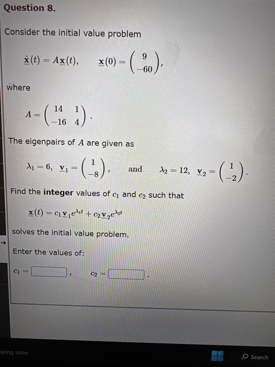 Question 8.
Consider the initial value problem
where
x(t) = Ax (t), x(0) =
4- (¹164)
A =
C1
The eigenpairs of A are given as
1
(-¹8).
Find the integer values of c₁ and c₂ such that
x(t) = C₁ V₁e¹₁t+C₂V₂¹₂
solves the initial value problem.
A₁ = 6, V₁ =
Enter the values of:
9
>-(-80),
60
oping soon
C₂ =
and
A₂ = 12, V₂
-(-¹₂).
O Search