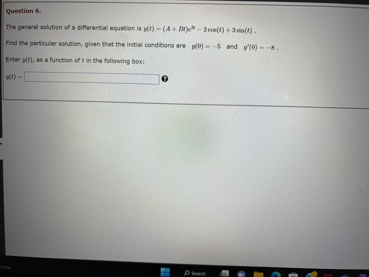 Question 6.
The general solution of a differential equation is y(t) = (A + Bt)e³t - 2 cos(t) + 3 sin(t).
Find the particular solution, given that the initial conditions are y(0) = -5 and y'(0) = -8.
Enter y(t), as a function of t in the following box:
y(t) =
snow
?
O Search