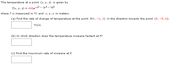 The temperature at a point (x, y, z) is given by
400ex-3y2- 9z2
--_
(x, y, z)
where T is measured in °C and x, y, z in meters
(a) Find the rate of change of temperature at the point P(4, -1, 2) in the direction towards the point (5, -5, 6)
oc/m
(b) In which direction does the temperature increase fastest at P?
(c) Find the maximum rate of increase at P.
