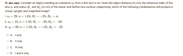 TL ako sayo. Consider an object standing at a distance so from a thin lens in air. Given the object distance (in cm), the refractive index of the
lens 7, and radius R₁ and R₂ (in cm) of the nearer and farther lens surface, respectively, which of the following combinations will produce a
virtual, upright, and magnified image?
1.80 = 29, n = 1.65, R₁ = +35, R₂ = ∞0
II. 80 = 10, n = 1.50, R₁ =
-30, R₂ = -60
III. 80 = 60, n = 1.50, R₁ =
+35, R₂ = -35
A. I only
B.
OC.
II only
Ill only
D. I and II only