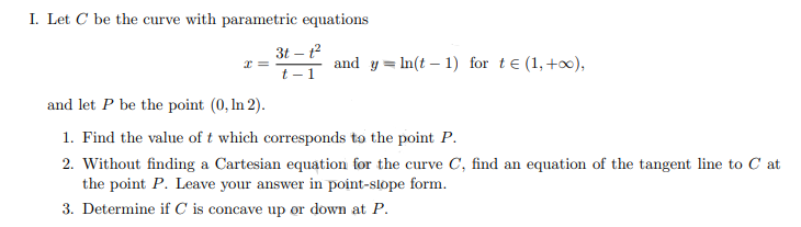 I. Let C be the curve with parametric equations
I =
3t-1²
t-1
and yIn(t-1) for t€ (1, +∞0),
and let P be the point (0, In 2).
1. Find the value of t which corresponds to the point P.
2. Without finding a Cartesian equation for the curve C, find an equation of the tangent line to Cat
the point P. Leave your answer in point-slope form.
3. Determine if C is concave up or down at P.