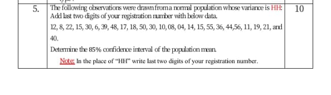 5. The following observatiors were drawn froma ormal population whose variance is HH:|
Add last two digits of your registration rumiber with below data.
12, 8, 22, 15, 30, 6, 39, 48, 17, 18, 50, 30, 10, 08, 04, 14, 15, 55, 36, 44,56, 11, 19, 21, and
| 40.
10
Determine the 85% oconfidence interval of the population mean.
Note, In the place of "HH" write last two digits of your registration number.
