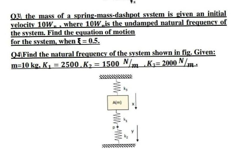 03 the mass of a spring-mass-dashpot system is given an initial
velocity 10W,, where 10W,is the undamped natural frequency of
the system. Find the equation of motion
for the system, when = 0.5.
%3D
Q4\Find the natural frequency of the system shown in fig. Given:
m=10 kg, K, = 2500,K, = 1500 Nm
Ka= 2000 N/m:
ttt
kg
A(m)
