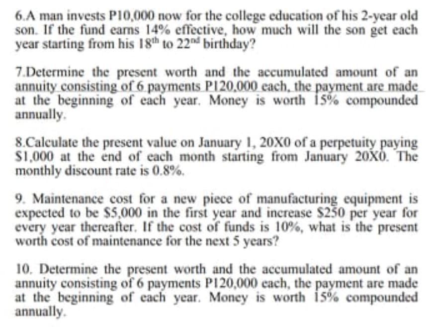 6.A man invests P10,000 now for the college education of his 2-year old
son. If the fund earns 14% effective, how much will the son get each
year starting from his 18th to 22nd birthday?
7.Determine the present worth and the accumulated amount of an
annuity consisting of 6 payments P120,000 each, the payment are made
at the beginning of each year. Money is worth i5% compounded
annually.
8.Calculate the present value on January 1, 20X0 of a perpetuity paying
S1,000 at the end of each month starting from January 20XÒ. The
monthly discount rate is 0.8%.
9. Maintenance cost for a new piece of manufacturing equipment is
expected to be $5,000 in the first year and increase $250 per year for
every year thereafter. If the cost of funds is 10%, what is the present
worth cost of maintenance for the next 5 years?
10. Determine the present worth and the accumulated amount of an
annuity consisting of 6 payments P120,000 each, the
at the beginning of each year. Money is worth 15% compounded
annually.
payment are made
