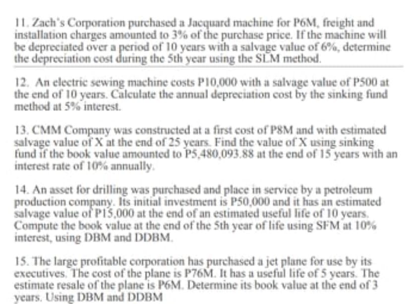 11. Zach's Corporation purchased a Jacquard machine for P6M, freight and
installation charges amounted to 3% of the purchase price. If the machine will
be depreciated over a period of 10 years with a salvage value of 6%, determine
the depreciation cost during the 5th year using the SLM method.
12. An electric sewing machine costs P10,000 with a salvage value of P500 at
the end of 10 years. Calculate the annual depreciation cost by the sinking fund
method at 5% interest.
13. CMM Company was constructed at a first cost of PSM and with estimated
salvage value of X at the end of 25 years. Find the value of X using sinking
fund if the book value amounted to P5,480,093.88 at the end of 15 years with an
interest rate of 10% annually.
14. An asset for drilling was purchased and place in service by a petroleum
production company. Its initial investment is P50,000 and it has an estimated
salvage value of P13,000 at the end of an estimated useful life of 10 years.
Compute the book value at the end of the 5th year of life using SFM at 10%
interest, using DBM and DDBM.
15. The large profitable corporation has purchased a jet plane for use by its
executives. The cost of the plane is P76M. It has a useful life of 5 years. The
estimate resale of the plane is P6M. Determine its book value at the end of 3
years. Using DBM and DDBM
