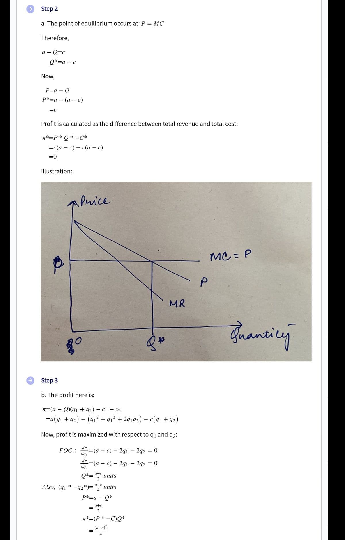 Step 2
a. The point of equilibrium occurs at: P = MC
Therefore,
– Q=c
а —
Q*=a
- C
Now,
P=a – Q
Р*-а — (а — с)
Profit is calculated as the difference between total revenue and total cost:
*=P * Q * –C*
—с (а — с) — с(а — с)
=0
Illustration:
APuice
MC = P
MR
Juanting
Step 3
b. The profit here is:
л3(а — Q(q1 + q2) — с1 — с2
=a(qı + 92) – (91² + qı² + 2q192) – c(qı + 92)
Now, profit is maximized with respect to q1
and
92:
FOC :
-(a – c) – 2q1 – 292 = 0
dqi
dn
%3(а — с) — 291 —242 3
= 0
dq2
Q*=units
Also, (q1 * -42*)=units
а-с
а-с
P*=a – Q*
a+c
T*=(P * –C)Q*
(а-с)?
4
