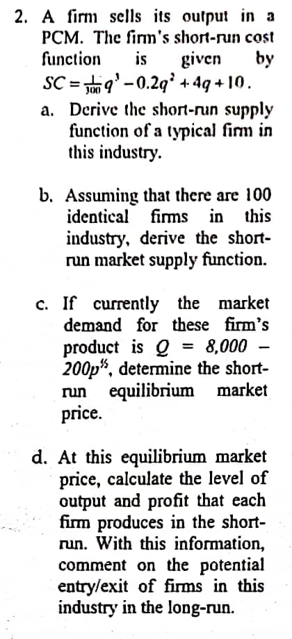 2. A firm sells its output in a
PCM. The firm's short-run cost
function
given
SC = 9'-0.29 + 4g + 10.
a. Derive the short-run supply
function of a typical firm in
this industry.
is
by
b. Assuming that there are 100
identical firms in this
industry, derive the short-
run market supply function.
c. If currently the market
demand for these firm's
product is Q =
200p", determine the short-
run equilibrium market
price.
= 8,000 -
%3D
d. At this equilibrium market
price, calculate the level of
output and profit that each
firm produces in the short-
run. With this information,
comment on the potential
entry/exit of firms in this
industry in the long-run.
