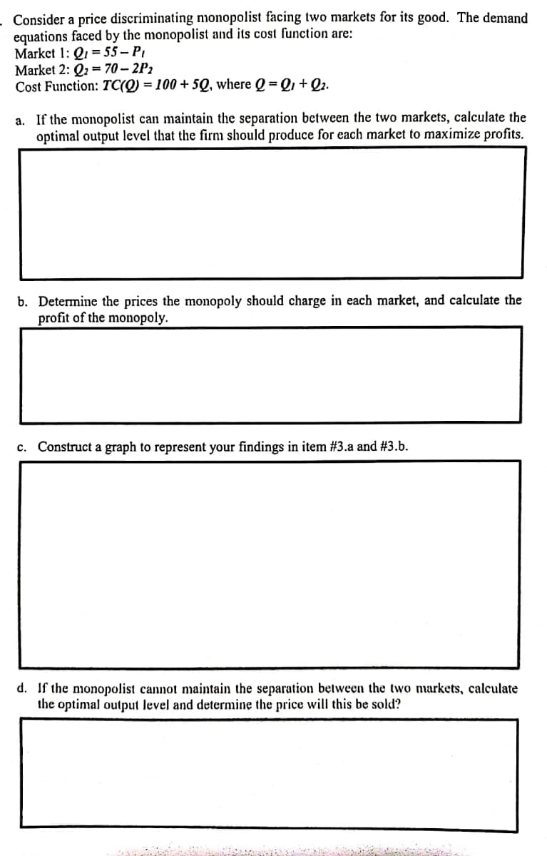 Consider a price discriminating monopolist facing two markets for its good. The denmand
equations faced by the monopolist and its cost function are:
Market 1: Q1 = 55 – PI
Market 2: Q2 = 70 – 2P2
Cost Function: TC(Q) = 100 + 5Q, where Q =Q1+Q2.
a. If the monopolist can maintain the separation between the two markets, calculate the
optimal output level that the firm should produce for each market to maximize profits.
b. Determine the prices the monopoly should charge in each market, and calculate the
profit of the monopoly.
c. Construct a graph to represent your findings in item #3.a and #3.b.
d. If the monopolist cannot maintain the separation between the two markets, calculate
the optimal output level and determine the price will this be sold?
