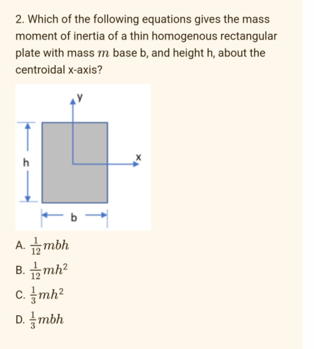 2. Which of the following equations gives the mass
moment of inertia of a thin homogenous rectangular
plate with mass m base b, and height h, about the
centroidal x-axis?
h
- b -
A. 1/2mbh
B. 1/2mh²
c. mh²
D. /mbh
X