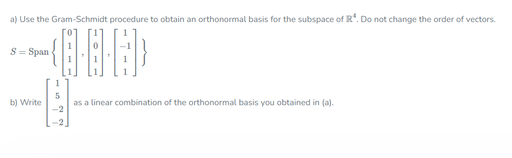 a) Use the Gram-Schmidt procedure to obtain an orthonormal basis for the subspace of IR*. Do not change the order of vectors.
1
1
S = Span
1
1
1
5
as a linear combination of the orthonormal basis you obtained in (a).
-2
b) Write
-2
