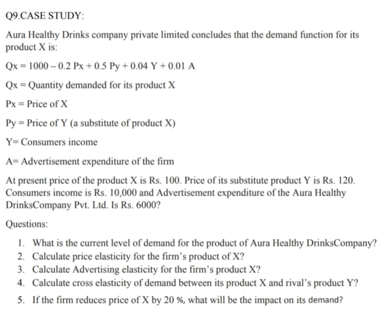 Q9.CASE STUDY:
Aura Healthy Drinks company private limited concludes that the demand function for its
product X is:
Qx = 1000 – 0.2 Px + 0.5 Py + 0.04 Y + 0.01 A
Qx = Quantity demanded for its product X
Px = Price of X
Py = Price of Y (a substitute of product X)
Y= Consumers income
A= Advertisement expenditure of the firm
At present price of the product X is Rs. 100. Price of its substitute product Y is Rs. 120.
Consumers income is Rs. 10,000 and Advertisement expenditure of the Aura Healthy
DrinksCompany Pvt. Ltd. Is Rs. 6000?
Questions:
1. What is the current level of demand for the product of Aura Healthy DrinksCompany?
2. Calculate price elasticity for the firm's product of X?
3. Calculate Advertising elasticity for the firm's product X?
4. Calculate cross elasticity of demand between its product X and rival’s product Y?
5. If the firm reduces price of X by 20 %, what will be the impact on its demand?
