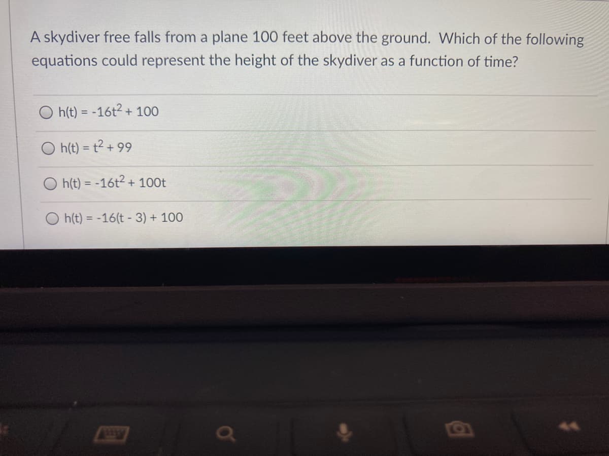 A skydiver free falls from a plane 100 feet above the ground. Which of the following
equations could represent the height of the skydiver as a function of time?
h(t) = -16t2 + 100
h(t) = t2 + 99
h(t) = -16t2 + 100t
h(t) = -16(t - 3) + 100
