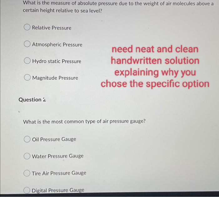 What is the measure of absolute pressure due to the weight of air molecules above a
certain height relative to sea level?
Relative Pressure
Atmospheric Pressure
O Hydro static Pressure
need neat and clean
handwritten solution
explaining why you
chose the specific option
Magnitude Pressure
Question 2
What is the most common type of air pressure gauge?
Oil Pressure Gauge
Water Pressure Gauge
Tire Air Pressure Gauge
Digital Pressure Gauge