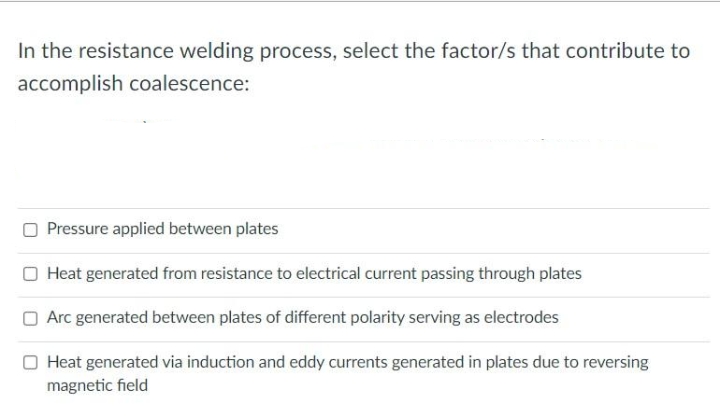 In the resistance welding process, select the factor/s that contribute to
accomplish coalescence:
Pressure applied between plates
O Heat generated from resistance to electrical current passing through plates
Arc generated between plates of different polarity serving as electrodes
Heat generated via induction and eddy currents generated in plates due to reversing
magnetic field
