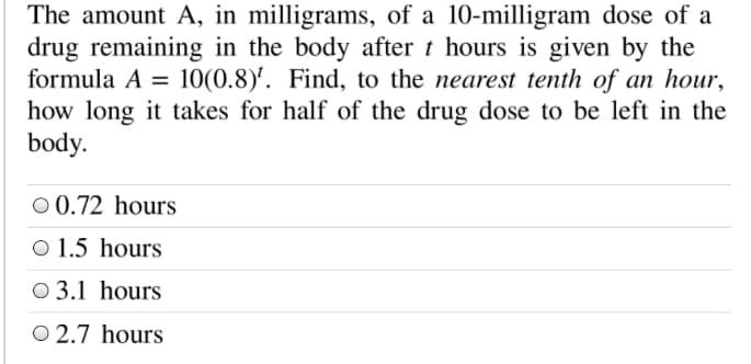 The amount A, in milligrams, of a 10-milligram dose of a
drug remaining in the body after t hours is given by the
formula A = 10(0.8)'. Find, to the nearest tenth of an hour,
how long it takes for half of the drug dose to be left in the
body.
%3D
O 0.72 hours
O 1.5 hours
O 3.1 hours
O 2.7 hours
