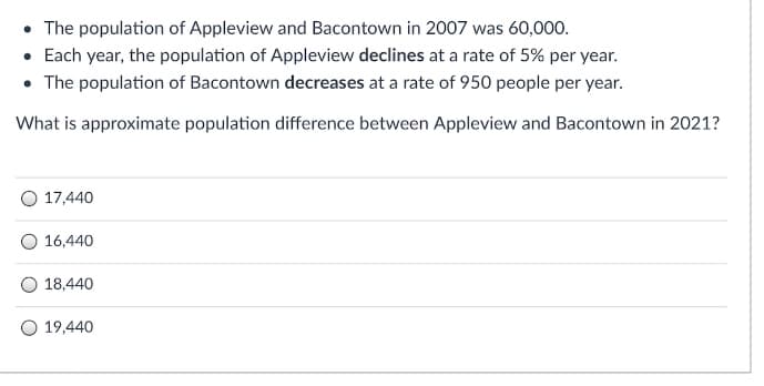 • The population of Appleview and Bacontown in 2007 was 60,000.
• Each year, the population of Appleview declines at a rate of 5% per year.
• The population of Bacontown decreases at a rate of 950 people per year.
What is approximate population difference between Appleview and Bacontown in 2021?
17,440
O 16,440
18,440
19,440
