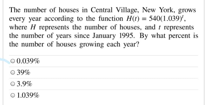The number of houses in Central Village, New York, grows
every year according to the function H(t) = 540(1.039)',
where H represents the number of houses, and t represents
the number of years since January 1995. By what percent is
the number of houses growing each year?
O 0.039%
O 39%
O 3.9%
O 1.039%
