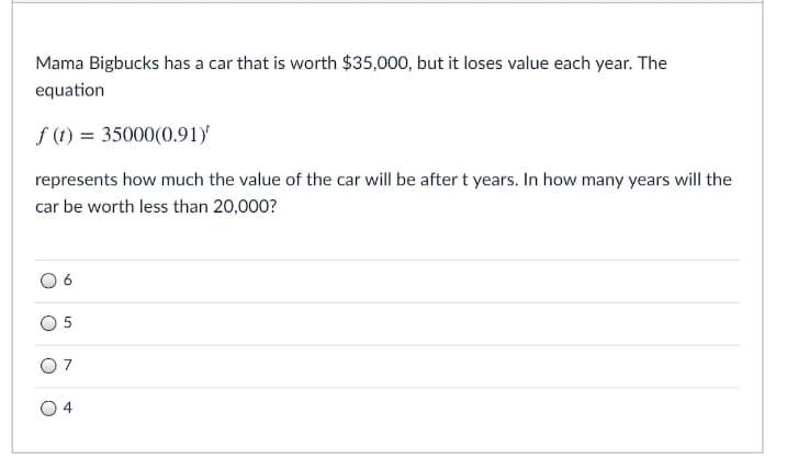 Mama Bigbucks has a car that is worth $35,000, but it loses value each year. The
equation
f (1) = 35000(0.91)'
represents how much the value of the car will be after t years. In how many years will the
car be worth less than 20,000?
6.
5
7
4
