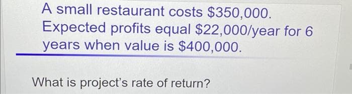A small restaurant costs $350,000.
Expected profits equal $22,000/year for 6
years when value is $400,000.
What is project's rate of return?