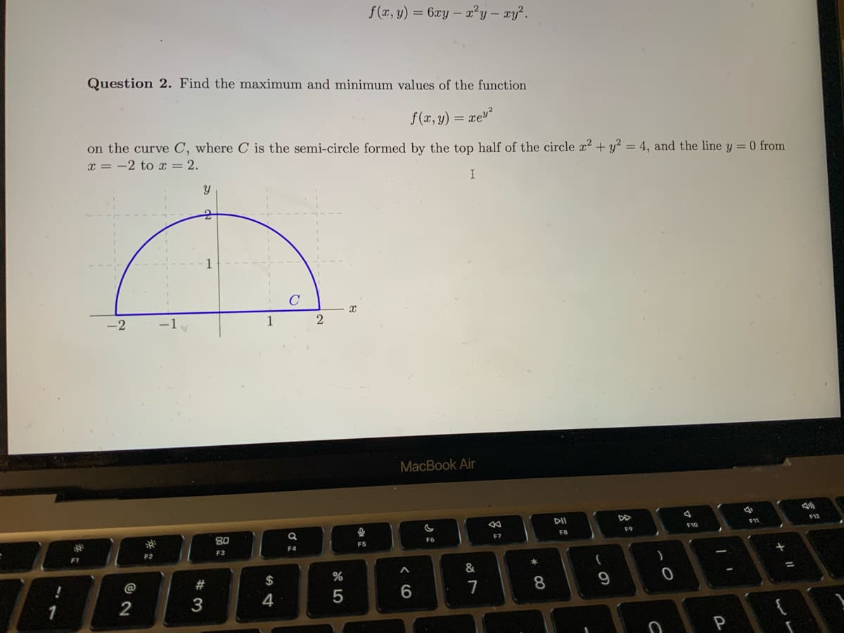 !
1
F1
Question 2. Find the maximum and minimum values of the function
f(x,y) = xe3*
on the curve C, where C is the semi-circle formed by the top half of the circle x² + y² = 4, and the line y = 0 from
x = -2 to x = 2.
I
-2
2
F2
-1
Y
2
#3
1
80
F3
1
$
4
C
F4
2
%
5
x
@
f(x, y) = 6xy - x²y - xy².
F5
MacBook Air
6
F6
&
7
←
F7
* 00
8
DII
FB
61
(
9
F9
)
C
0
F10
-
I
P
F11
+ "
13
=
€
F12
M
